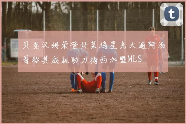 贝克汉姆荣登好莱坞星光大道阿汤哥称其成就助力梅西加盟MLS