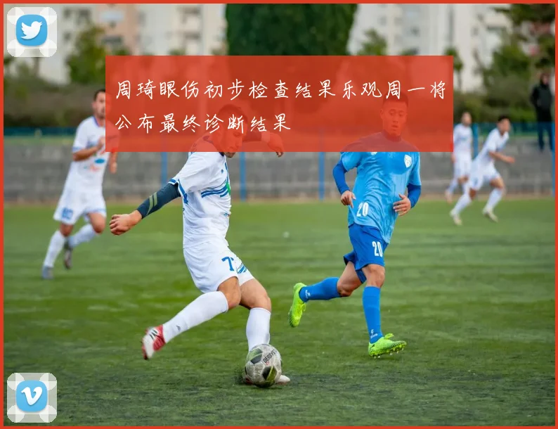 周琦眼伤初步检查结果乐观周一将公布最终诊断结果