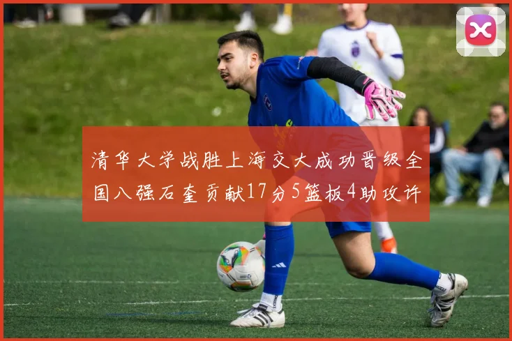 清华大学战胜上海交大成功晋级全国八强石奎贡献17分5篮板4助攻许熙桐斩获16分7篮板