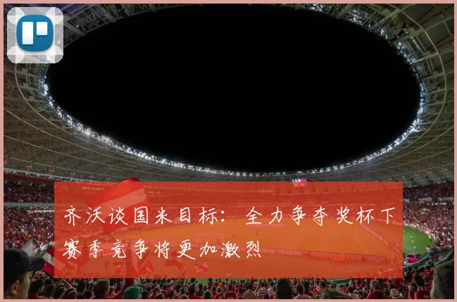 齐沃谈国米目标：全力争夺奖杯下赛季竞争将更加激烈