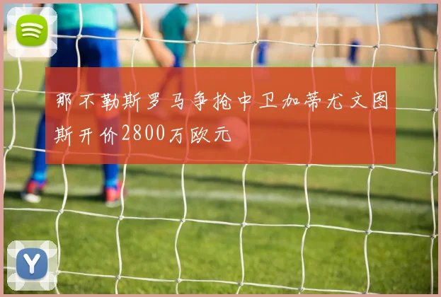 那不勒斯罗马争抢中卫加蒂尤文图斯开价2800万欧元