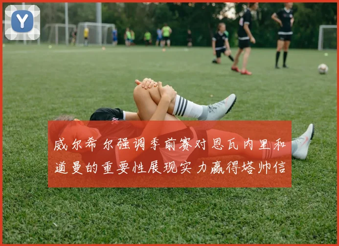 威尔希尔强调季前赛对恩瓦内里和道曼的重要性展现实力赢得塔帅信任