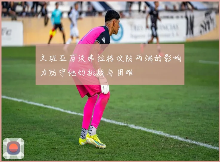 文班亚马谈弗拉格攻防两端的影响力防守他的挑战与困难