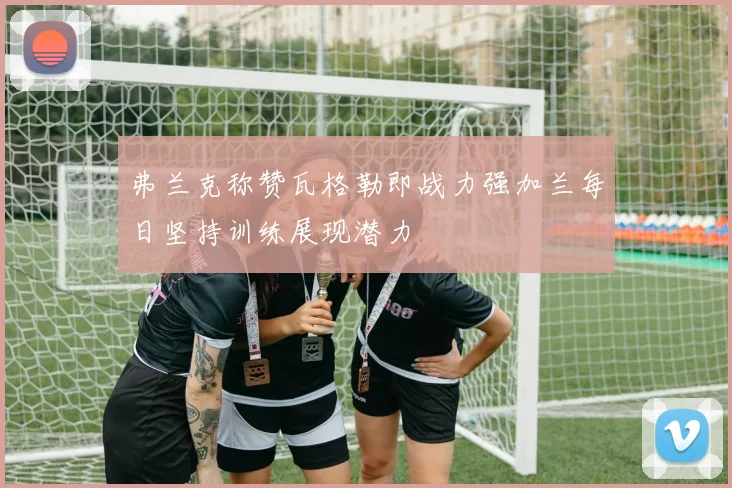 弗兰克称赞瓦格勒即战力强加兰每日坚持训练展现潜力