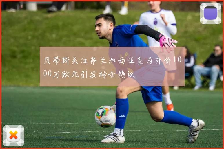 贝蒂斯关注弗兰加西亚皇马开价1000万欧元引发转会热议