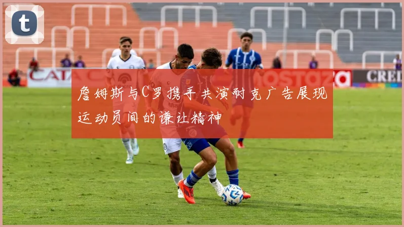 詹姆斯与C罗携手共演耐克广告展现运动员间的谦让精神