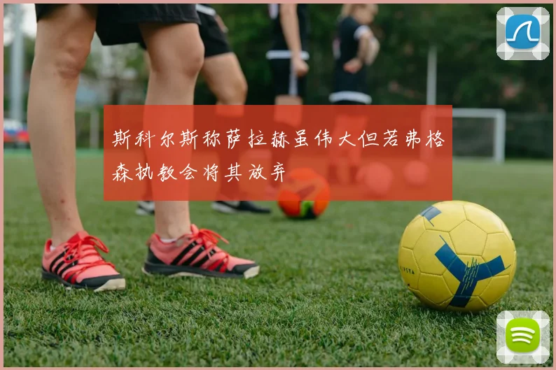 斯科尔斯称萨拉赫虽伟大但若弗格森执教会将其放弃