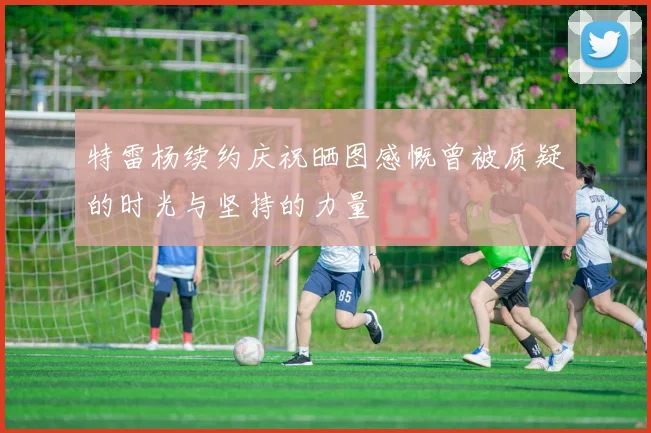 特雷杨续约庆祝晒图感慨曾被质疑的时光与坚持的力量