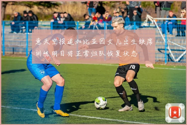 意天空报道加比亚因女儿出生缺席训练明日将正常归队恢复状态