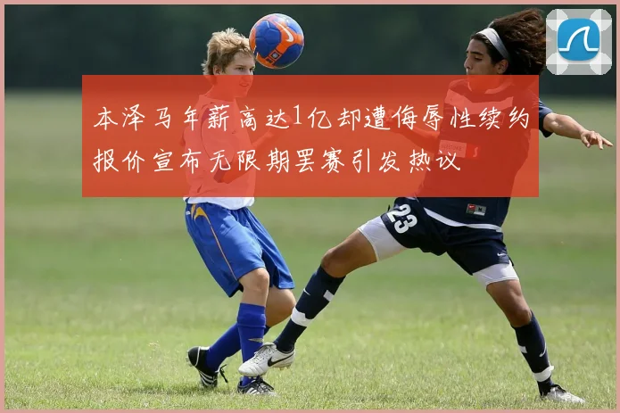 本泽马年薪高达1亿却遭侮辱性续约报价宣布无限期罢赛引发热议