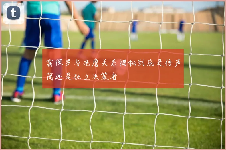 富保罗与老詹关系揭秘到底是传声筒还是独立决策者