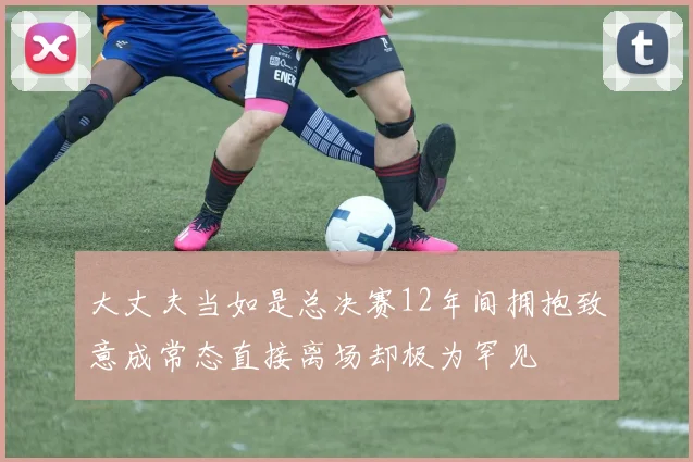 大丈夫当如是总决赛12年间拥抱致意成常态直接离场却极为罕见