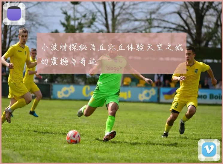 小波特探秘马丘比丘体验天空之城的震撼与奇迹